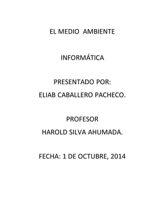 EL MEDIO AMBIENTE 
INFORMÁTICA 
PRESENTADO POR: 
ELIAB CABALLERO PACHECO. 
PROFESOR 
HAROLD SILVA AHUMADA. 
FECHA: 1 DE OCTUBRE, 2014 
 