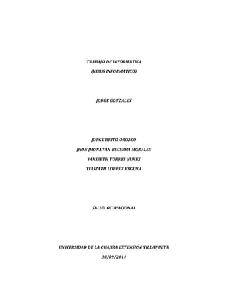 TRABAJO DE INFORMATICA 
(VIRUS INFORMATICO) 
JORGE GONZALES 
JORGE BRITO OROZCO 
JHON JHONATAN BECERRA MORALES 
YANIRETH TORRES NUÑEZ 
YELIZATH LOPPEZ YAGUNA 
SALUD OCUPACIONAL 
UNIVERSIDAD DE LA GUAJIRA EXTENSIÓN VILLANUEVA 
30/09/2014 
 