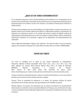 ¿QUE ES UN VIRUS INFORMATICO? 
Es un pequeño programa escrito intencionalmente para instalarse en la computadora de un 
usuario sin el conocimiento o el permiso de este. Decimos que es un programa parásito porque el 
programa ataca a los archivos o sector es de "booteo" y se replica a sí mismo para continuar su 
esparcimiento. 
Existen ciertas analogías entre los virus biológicos y los informáticos: mientras los primeros son 
agentes externos que invaden células para alterar su información genética y reproducirse, los 
segundos son programas-rutinas, en un sentido más estricto, capaces de infectar archivos de 
computadoras, reproduciéndose una y otra vez cuando se accede a dichos archivos, dañando la 
información existente en la memoria o alguno de los dispositivos de almacenamiento del 
ordenador. 
Tienen diferentes finalidades: Algunos sólo 'infectan', otros alteran datos, otros los eliminan, 
algunos sólo muestran mensajes. Pero el fin último de todos ellos es el mismo: PROPAGARSE. 
TIPOS DE VIRUS 
Los virus se clasifican por el modo en que actúan infectando la computadora: 
Programa: Infectan archivos ejecutables tales como .com / .exe / .ovl / .drv / .sys / .bin 
Boot: Infectan los sectores Boot Record, Master Boot, FAT y la Tabla de Partición. 
Múltiples: Infectan programas y sectores de "booteo". 
Bios: Atacan al Bios para desde allí reescribir los discos duros. 
Hoax: Se distribuyen por e-mail y la única forma de eliminarlos es el uso del sentido común. 
Troyano: Consiste en robar información o alterar el sistema del hardware o en un caso extremo 
permite que un usuario externo pueda controlar el equipo. 
Gusano: Tiene la propiedad de duplicarse a sí mismo. Los gusanos utilizan las partes 
automáticas de un sistema operativo que generalmente son invisibles al usuario. 
Bombas lógicas o de tiempo: Son programas que se activan al producirse un acontecimiento 
determinado. La condición suele ser una fecha (Bombas de Tiempo), una combinación de teclas, 
o ciertas condiciones técnicas (Bombas Lógicas). Si no se produce la condición permanece oculto 
al usuario. 
 