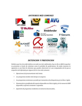 ANTIVIRUS MÁS COMUNES 
DETENCION Y PREVENCION 
Debido a que los virus informáticos son cada vez más sofisticados, hoy en día es difícil sospechar 
su presencia a través de síntomas como la pérdida de performance. De todas maneras la 
siguiente es una lista de síntomas que pueden observarse en una computadora de la que se 
sospeche esté infectada por alguno de los virus más comunes: 
• Operaciones de procesamiento más lentas. 
• Los programas tardan más tiempo en cargarse. 
• Los programas comienzan a acceder por momentos a las disqueteras y/o al disco rígido. 
• Disminución no justificada del espacio disponible en el disco rígido y de la memoria RAM 
disponible, en forma constante o repentina. 
• Aparición de programas residentes en memoria desconocidos. 
 