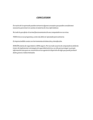CONCLUSION 
En razón de lo expresado pueden extraerse algunos conceptos que pueden considerarse 
necesarios para tener en cuenta en materia de virus informáticos: 
No todo lo que afecte el normal funcionamiento de una computadora es un virus. 
TODO virus es un programa y, como tal, debe ser ejecutado para activarse. 
Es imprescindible contar con herramientas de detección y desinfección. 
NINGÚN sistema de seguridad es 100% seguro. Por eso todo usuario de computadoras debería 
tratar de implementar estrategias de seguridad antivirus, no sólo para proteger su propia 
información sino para no convertirse en un agente de dispersión de algo que puede producir 
daños graves e indiscriminados 
 