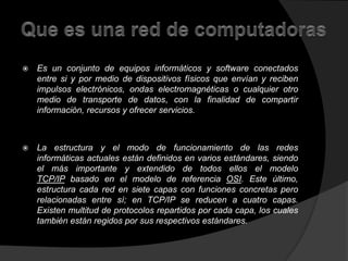  Es un conjunto de equipos informáticos y software conectados 
entre si y por medio de dispositivos físicos que envían y reciben 
impulsos electrónicos, ondas electromagnéticas o cualquier otro 
medio de transporte de datos, con la finalidad de compartir 
información, recursos y ofrecer servicios. 
 La estructura y el modo de funcionamiento de las redes 
informáticas actuales están definidos en varios estándares, siendo 
el más importante y extendido de todos ellos el modelo 
TCP/IP basado en el modelo de referencia OSI. Este último, 
estructura cada red en siete capas con funciones concretas pero 
relacionadas entre sí; en TCP/IP se reducen a cuatro capas. 
Existen multitud de protocolos repartidos por cada capa, los cuales 
también están regidos por sus respectivos estándares. 
 