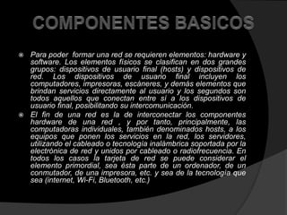  Para poder formar una red se requieren elementos: hardware y 
software. Los elementos físicos se clasifican en dos grandes 
grupos: dispositivos de usuario final (hosts) y dispositivos de 
red. Los dispositivos de usuario final incluyen los 
computadores, impresoras, escáneres, y demás elementos que 
brindan servicios directamente al usuario y los segundos son 
todos aquellos que conectan entre sí a los dispositivos de 
usuario final, posibilitando su intercomunicación. 
 El fin de una red es la de interconectar los componentes 
hardware de una red , y por tanto, principalmente, las 
computadoras individuales, también denominados hosts, a los 
equipos que ponen los servicios en la red, los servidores, 
utilizando el cableado o tecnología inalámbrica soportada por la 
electrónica de red y unidos por cableado o radiofrecuencia. En 
todos los casos la tarjeta de red se puede considerar el 
elemento primordial, sea ésta parte de un ordenador, de un 
conmutador, de una impresora, etc. y sea de la tecnología que 
sea (internet, Wi-Fi, Bluetooth, etc.) 
 