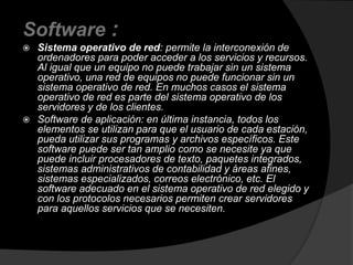 Software : 
 Sistema operativo de red: permite la interconexión de 
ordenadores para poder acceder a los servicios y recursos. 
Al igual que un equipo no puede trabajar sin un sistema 
operativo, una red de equipos no puede funcionar sin un 
sistema operativo de red. En muchos casos el sistema 
operativo de red es parte del sistema operativo de los 
servidores y de los clientes. 
 Software de aplicación: en última instancia, todos los 
elementos se utilizan para que el usuario de cada estación, 
pueda utilizar sus programas y archivos específicos. Este 
software puede ser tan amplio como se necesite ya que 
puede incluir procesadores de texto, paquetes integrados, 
sistemas administrativos de contabilidad y áreas afines, 
sistemas especializados, correos electrónico, etc. El 
software adecuado en el sistema operativo de red elegido y 
con los protocolos necesarios permiten crear servidores 
para aquellos servicios que se necesiten. 
 