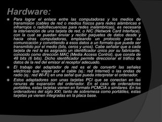 Hardware: 
 Para lograr el enlace entre las computadoras y los medios de 
transmisión (cables de red o medios físicos para redes alámbricas e 
infrarrojos o radiofrecuencias para redes inalámbricas), es necesaria 
la intervención de una tarjeta de red, o NIC (Network Card Interface), 
con la cual se puedan enviar y recibir paquetes de datos desde y 
hacia otras computadoras, empleando un protocolo para su 
comunicación y convirtiendo a esos datos a un formato que pueda ser 
transmitido por el medio (bits, ceros y unos). Cabe señalar que a cada 
tarjeta de red le es asignado un identificador único por su fabricante, 
conocido como dirección MAC (Media Access Control), que consta de 
48 bits (6 bits). Dicho identificador permite direccionar el tráfico de 
datos de la red del emisor al receptor adecuado. 
 El trabajo del adaptador de red es el de convertir las señales 
eléctricas que viajan por el cable (ej.: red Internet) o las ondas de 
radio (ej.: red Wi-Fi) en una señal que pueda interpretar el ordenador. 
 Estos adaptadores son unas tarjetas PCI que se conectan en las 
ranuras de expansión del ordenador. En el caso de ordenadores 
portátiles, estas tarjetas vienen en formato PCMCIA o similares. En los 
ordenadores del siglo XXI, tanto de sobremesa como portátiles, estas 
tarjetas ya vienen integradas en la placa base. 
 