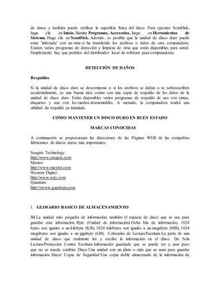 de datos y también puede verificar la superficie física del disco. Para ejecutar ScanDisk,
haga clic en Inicio. Ilumine Programas, Accesorios, luego en Herramientas de
Sistema. Haga clic en ScanDisk. Además, es posible que la unidad de disco duro puede
estar 'infectada' con un virus si ha transferido los archivos o datos de otra computadora.
Existen varios programas de detección y limpieza de virus que están disponibles para usted.
Simplemente hay que pedirlos del distribuidor local de software para computadoras.
DETECCIÓN DE DAÑOS
Respaldos
Si la unidad de disco duro se descompone o si los archivos se dañan o se sobreescriben
accidentalmente, es una buena idea contar con una copia de respaldo de los datos de la
unidad de disco duro. Están disponibles varios programas de respaldo de uso con cintas,
disquetes y aun con los medios desmontables. A menudo, la computadora tendrá una
utilidad de respaldo ya instalada.
COMO MANTENER UN DISCO DURO EN BUEN ESTADO
MARCAS CONOCIDAS
A continuación se proporcionan las direcciones de las Páginas WEB de las compañías
fabricantes de discos duros más importantes:
Seagate Technology:
http://www.seagate.com
Maxtor:
http://www.maxtor.com
Western Digital:
http://www.wdc.com
Quantum:
http://swww.quantum.com
1. GLOSARIO BASICO DE ALMACENAMIENTO
Bit La unidad más pequeña de información; también el espacio de disco que se usa para
guardar esta información. Byte (Unidad de información) Ocho bits de información; 1024
bytes son iguales a un kilobyte (KB), 1024 kilobytes son iguales a un megabyte (MB), 1024
megabytes son iguales a un gigabyte (GB). Cabezales de Lectura/Escritura La parte de una
unidad de disco que realmente lee y escribe la información en el disco. De Sola
Lectura/Protección Contra Escritura Información guardada que se puede ver y usar pero
que no se puede cambiar. Disco Una unidad con un plato o más que se usan para guardar
información. Hacer Copia de Seguridad Una copia doble almacenada de la información de
 