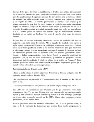 Después de los pasos de lectura y decodificación, es llevado a cabo el paso de la ejecución
de la instrucción. Durante este paso, varias unidades del CPU son conectadas de tal manera
que ellas pueden realizar la operación deseada. Si, por ejemplo, una operación de adición
fue solicitada, una unidad aritmético lógica (ALU) será conectada a un conjunto de entradas
y un conjunto de salidas. Las entradas proporcionan los números a ser sumados, y las
salidas contendrán la suma final. La ALU contiene la circuitería para realizar operaciones
simples de aritmética y lógica en las entradas, como adición y operaciones de bits. Si la
operación de adición produce un resultado demasiado grande para poder ser manejado por
el CPU, también puede ser ajustada una bandera (flag) de desbordamiento aritmético
localizada en un registro de banderas (ver abajo la sección sobre rango de números
enteros).
El paso final, la escritura (writeback), simplemente "escribe" los resultados del paso de
ejecución a una cierta forma de memoria. Muy a menudo, los resultados son escritos a
algún registro interno del CPU para acceso rápido por subsecuentes instrucciones. En otros
casos los resultados pueden ser escritos a una memoria principal más lenta pero más barata
y más grande. Algunos tipos de instrucciones manipulan el contador de programa en lugar
de directamente producir datos de resultado. Éstas son llamadas generalmente "saltos"
(jumps) y facilitan comportamientos como bucles (loops), la ejecución condicional de
programas (con el uso de saltos condicionales), y funciones en programas. Muchas
instrucciones también cambiarán el estado de dígitos en un registro de "banderas". Estas
banderas pueden ser usadas para influenciar cómo se comporta un programa, puesto que a
menudo indican el resultado de varias operaciones.
Funciones principales del procesador o CPU:
. Envía y recibe señales de control, direcciones de memoria y datos de un lugar a otro del
ordenador a través de líneas llamadas BUS.
. En estos bus están las puertas de E/S, las cuales conectan a la memoria y a los chips de
apoyo al bus.
. Los datos pasan a través de estas puertas de E/S mientras viajan desde y hasta la CPU.
Las CPU hoy son reemplazadas casi totalmente por lo que conocemos como micro
procesadores. Las CPU de unas décadas atrás eran enormes cajas que ocupaban mucho
espacio y eran costosas de producir. El impulso y avance de la nano tecnología (tecnología
en formato micro o pequeño) permitió que las CPU o (ahora) micro procesadores, fueron
precisamente, de ese tamaño: micro.
El micro procesador tiene dos funciones fundamentales: una, es la de procesar datos; la
otra, es la de interpretar las instrucciones que nosotros desde nuestra computadora le
 