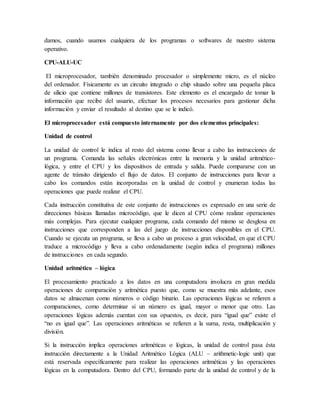 damos, cuando usamos cualquiera de los programas o softwares de nuestro sistema
operativo.
CPU-ALU-UC
El microprocesador, también denominado procesador o simplemente micro, es el núcleo
del ordenador. Físicamente es un circuito integrado o chip situado sobre una pequeña placa
de silicio que contiene millones de transistores. Este elemento es el encargado de tomar la
información que recibe del usuario, efectuar los procesos necesarios para gestionar dicha
información y enviar el resultado al destino que se le indicó.
El microprocesador está compuesto internamente por dos elementos principales:
Unidad de control
La unidad de control le indica al resto del sistema como llevar a cabo las instrucciones de
un programa. Comanda las señales electrónicas entre la memoria y la unidad aritmético-
lógica, y entre el CPU y los dispositivos de entrada y salida. Puede compararse con un
agente de tránsito dirigiendo el flujo de datos. El conjunto de instrucciones para llevar a
cabo los comandos están incorporadas en la unidad de control y enumeran todas las
operaciones que puede realizar el CPU.
Cada instrucción constitutiva de este conjunto de instrucciones es expresado en una serie de
direcciones básicas llamadas microcódigo, que le dicen al CPU cómo realizar operaciones
más complejas. Para ejecutar cualquier programa, cada comando del mismo se desglosa en
instrucciones que corresponden a las del juego de instrucciones disponibles en el CPU.
Cuando se ejecuta un programa, se lleva a cabo un proceso a gran velocidad, en que el CPU
traduce a microcódigo y lleva a cabo ordenadamente (según indica el programa) millones
de instrucciones en cada segundo.
Unidad aritmético – lógica
El procesamiento practicado a los datos en una computadora involucra en gran medida
operaciones de comparación y aritmética puesto que, como se muestra más adelante, esos
datos se almacenan como números o código binario. Las operaciones lógicas se refieren a
comparaciones, como determinar si un número es igual, mayor o menor que otro. Las
operaciones lógicas además cuentan con sus opuestos, es decir, para “igual que” existe el
“no es igual que”. Las operaciones aritméticas se refieren a la suma, resta, multiplicación y
división.
Si la instrucción implica operaciones aritméticas o lógicas, la unidad de control pasa ésta
instrucción directamente a la Unidad Aritmético Lógica (ALU – arithmetic-logic unit) que
está reservada específicamente para realizar las operaciones aritméticas y las operaciones
lógicas en la computadora. Dentro del CPU, formando parte de la unidad de control y de la
 