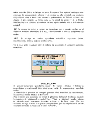 unidad aritmético lógica, se incluyen un grupo de registros. Los registros constituyen áreas
especiales de almacenamiento adicional y de montaje de alta velocidad, que mantienen
temporalmente datos e instrucciones durante el procesamiento. Su finalidad es hacer más
eficiente el procesamiento. Al formar parte de la unidad de control y de la Unidad
aritmético lógica su contenido se manipula con más rapidez inclusive que el de la memoria
principal.
UC: Se encarga de recibir y ejecutar las instrucciones que el usuario introduce en el
ordenador. Gestiona, directamente a la ALU, e indirectamente, al resto de componentes del
equipo.
ALU: Se encarga de realizar operaciones matemáticas específicas (sumas,
multiplicaciones, división, etc) que le indica la UC.
UC y ALU están conectadas entre sí mediante de un conjunto de conexiones conocidas
como buses.
INTRODUCCION
El presente trabajo tiene por objetivo conocer de manera detallada y didáctica las
características y tecnología del disco duro como medio de almacenamiento secundario
masivo.
A continuación se presentan los conceptos generales sobre dispositivos de almacenamiento,
se describe de manera detallada el disco duro.
Para componer este documento se empleó la plataforma de Internet, localizando mediante
los buscadores de páginas web en español (Yupi, Yahoo y AltaVista) aquellas páginas
en Latinoamérica que presentaban contenido referente a los discos duros. Una vez
localizadas se bajó su texto y las gráficas correspondientes para ser organizadas en un solo
documento mediante el procesador de textos MsWord97.
 