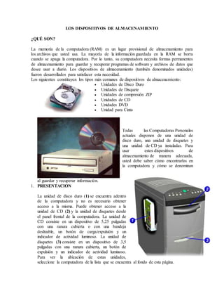 LOS DISPOSITIVOS DE ALMACENAMIENTO
¿QUÉ SON?
La memoria de la computadora (RAM) es un lugar provisional de almacenamiento para
los archivos que usted usa. La mayoría de la información guardada en la RAM se borra
cuando se apaga la computadora. Por lo tanto, su computadora necesita formas permanentes
de almacenamiento para guardar y recuperar programas de software y archivos de datos que
desee usar a diario. Los dispositivos de almacenamiento (también denominados unidades)
fueron desarrollados para satisfacer esta necesidad.
Los siguientes constituyen los tipos más comunes de dispositivos de almacenamiento:
 Unidades de Disco Duro
 Unidades de Disquete
 Unidades de compresión ZIP
 Unidades de CD
 Unidades DVD
 Unidad para Cinta
Todas las Computadoras Personales
actuales disponen de una unidad de
disco duro, una unidad de disquetes y
una unidad de CD ya instaladas. Para
usar estos dispositivos de
almacenamiento de manera adecuada,
usted debe saber cómo encontrarlos en
la computadora y cómo se denominan
al guardar y recuperar información.
1. PRESENTACION
La unidad de disco duro (1) se encuentra adentro
de la computadora y no es necesario obtener
acceso a la misma. Puede obtener acceso a la
unidad de CD (2) y la unidad de disquetes desde
el panel frontal de la computadora. La unidad de
CD consiste en un dispositivo de 5,25 pulgadas
con una ranura cubierta o con una bandeja
deslizable, un botón de carga/expulsión y un
indicador de actividad luminoso. La unidad de
disquetes (3) consiste en un dispositivo de 3,5
pulgadas con una ranura cubierta, un botón de
expulsión y un indicador de actividad luminoso.
Para ver la ubicación de estas unidades,
seleccione la computadora de la lista que se encuentra al fondo de esta página.
 