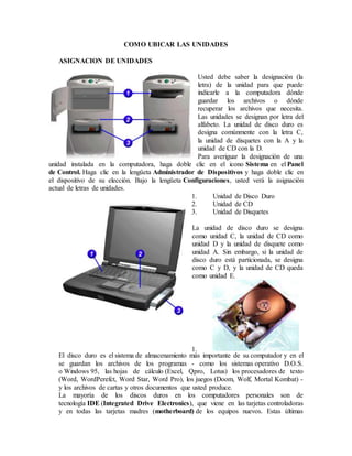 COMO UBICAR LAS UNIDADES
ASIGNACION DE UNIDADES
Usted debe saber la designación (la
letra) de la unidad para que puede
indicarle a la computadora dónde
guardar los archivos o dónde
recuperar los archivos que necesita.
Las unidades se designan por letra del
alfabeto. La unidad de disco duro es
designa comúnmente con la letra C,
la unidad de disquetes con la A y la
unidad de CD con la D.
Para averiguar la designación de una
unidad instalada en la computadora, haga doble clic en el icono Sistema en el Panel
de Control. Haga clic en la lengüeta Administrador de Dispositivos y haga doble clic en
el dispositivo de su elección. Bajo la lengüeta Configuraciones, usted verá la asignación
actual de letras de unidades.
1. Unidad de Disco Duro
2. Unidad de CD
3. Unidad de Disquetes
La unidad de disco duro se designa
como unidad C, la unidad de CD como
unidad D y la unidad de disquete como
unidad A. Sin embargo, si la unidad de
disco duro está particionada, se designa
como C y D, y la unidad de CD queda
como unidad E.
1.
El disco duro es el sistema de almacenamiento más importante de su computador y en el
se guardan los archivos de los programas - como los sistemas operativo D.O.S.
o Windows 95, las hojas de cálculo (Excel, Qpro, Lotus) los procesadores de texto
(Word, WordPerefct, Word Star, Word Pro), los juegos (Doom, Wolf, Mortal Kombat) -
y los archivos de cartas y otros documentos que usted produce.
La mayoría de los discos duros en los computadores personales son de
tecnología IDE (Integrated Drive Electronics), que viene en las tarjetas controladoras
y en todas las tarjetas madres (motherboard) de los equipos nuevos. Estas últimas
 