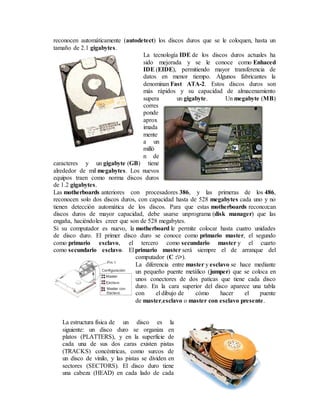 reconocen automáticamente (autodetect) los discos duros que se le coloquen, hasta un
tamaño de 2.1 gigabytes.
La tecnología IDE de los discos duros actuales ha
sido mejorada y se le conoce como Enhaced
IDE (EIDE), permitiendo mayor transferencia de
datos en menor tiempo. Algunos fabricantes la
denominan Fast ATA-2. Estos discos duros son
más rápidos y su capacidad de almacenamiento
supera un gigabyte. Un megabyte (MB)
corres
ponde
aprox
imada
mente
a un
milló
n de
caracteres y un gigabyte (GB) tiene
alrededor de mil megabytes. Los nuevos
equipos traen como norma discos duros
de 1.2 gigabytes.
Las motherboards anteriores con procesadores 386, y las primeras de los 486,
reconocen solo dos discos duros, con capacidad hasta de 528 megabytes cada uno y no
tienen detección automática de los discos. Para que estas motherboards reconozcan
discos duros de mayor capacidad, debe usarse unprograma (disk manager) que las
engaña, haciéndoles creer que son de 528 megabytes.
Si su computador es nuevo, la motherboard le permite colocar hasta cuatro unidades
de disco duro. El primer disco duro se conoce como primario master, el segundo
como primario esclavo, el tercero como secundario master y el cuarto
como secundario esclavo. El primario master será siempre el de arranque del
computador (C :>).
La diferencia entre master y esclavo se hace mediante
un pequeño puente metálico (jumper) que se coloca en
unos conectores de dos paticas que tiene cada disco
duro. En la cara superior del disco aparece una tabla
con el dibujo de cómo hacer el puente
de master,esclavo o master con esclavo presente.
La estructura física de un disco es la
siguiente: un disco duro se organiza en
platos (PLATTERS), y en la superficie de
cada una de sus dos caras existen pistas
(TRACKS) concéntricas, como surcos de
un disco de vinilo, y las pistas se dividen en
sectores (SECTORS). El disco duro tiene
una cabeza (HEAD) en cada lado de cada
 