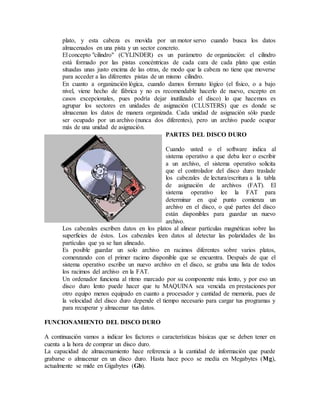 plato, y esta cabeza es movida por un motor servo cuando busca los datos
almacenados en una pista y un sector concreto.
El concepto "cilindro" (CYLINDER) es un parámetro de organización: el cilindro
está formado por las pistas concéntricas de cada cara de cada plato que están
situadas unas justo encima de las otras, de modo que la cabeza no tiene que moverse
para acceder a las diferentes pistas de un mismo cilindro.
En cuanto a organización lógica, cuando damos formato lógico (el físico, o a bajo
nivel, viene hecho de fábrica y no es recomendable hacerlo de nuevo, excepto en
casos excepcionales, pues podría dejar inutilizado el disco) lo que hacemos es
agrupar los sectores en unidades de asignación (CLUSTERS) que es donde se
almacenan los datos de manera organizada. Cada unidad de asignación sólo puede
ser ocupado por un archivo (nunca dos diferentes), pero un archivo puede ocupar
más de una unidad de asignación.
PARTES DEL DISCO DURO
Cuando usted o el software indica al
sistema operativo a que deba leer o escribir
a un archivo, el sistema operativo solicita
que el controlador del disco duro traslade
los cabezales de lectura/escritura a la tabla
de asignación de archivos (FAT). El
sistema operativo lee la FAT para
determinar en qué punto comienza un
archivo en el disco, o qué partes del disco
están disponibles para guardar un nuevo
archivo.
Los cabezales escriben datos en los platos al alinear partículas magnéticas sobre las
superficies de éstos. Los cabezales leen datos al detectar las polaridades de las
partículas que ya se han alineado.
Es posible guardar un solo archivo en racimos diferentes sobre varios platos,
comenzando con el primer racimo disponible que se encuentra. Después de que el
sistema operativo escribe un nuevo archivo en el disco, se graba una lista de todos
los racimos del archivo en la FAT.
Un ordenador funciona al ritmo marcado por su componente más lento, y por eso un
disco duro lento puede hacer que tu MAQUINA sea vencida en prestaciones por
otro equipo menos equipado en cuanto a procesador y cantidad de memoria, pues de
la velocidad del disco duro depende el tiempo necesario para cargar tus programas y
para recuperar y almacenar tus datos.
FUNCIONAMIENTO DEL DISCO DURO
A continuación vamos a indicar los factores o características básicas que se deben tener en
cuenta a la hora de comprar un disco duro.
La capacidad de almacenamiento hace referencia a la cantidad de información que puede
grabarse o almacenar en un disco duro. Hasta hace poco se medía en Megabytes (Mg),
actualmente se mide en Gigabytes (Gb).
 