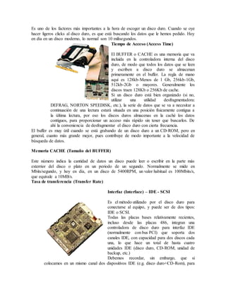 Es uno de los factores más importantes a la hora de escoger un disco duro. Cuando se oye
hacer ligeros clicks al disco duro, es que está buscando los datos que le hemos pedido. Hoy
en día en un disco moderno, lo normal son 10 milisegundos.
Tiempo de Acceso (Access Time)
El BUFFER o CACHE es una memoria que va
incluida en la controladora interna del disco
duro, de modo que todos los datos que se leen
y escriben a disco duro se almacenan
primeramente en el buffer. La regla de mano
aquí es 128kb-Menos de 1 Gb, 256kb-1Gb,
512kb-2Gb o mayores. Generalmente los
discos traen 128Kb o 256Kb de cache.
Si un disco duro está bien organizado (si no,
utilizar una utilidad desfragmentadora:
DEFRAG, NORTON SPEEDISK, etc.), la serie de datos que se va a necesitar a
continuación de una lectura estará situada en una posición físicamente contigua a
la última lectura, por eso los discos duros almacenas en la caché los datos
contiguos, para proporcionar un acceso más rápido sin tener que buscarlos. De
ahí la conveniencia de desfragmentar el disco duro con cierta frecuencia.
El buffer es muy útil cuando se está grabando de un disco duro a un CD-ROM, pero en
general, cuanto más grande mejor, pues contribuye de modo importante a la velocidad de
búsqueda de datos.
Memoria CACHE (Tamaño del BUFFER)
Este número indica la cantidad de datos un disco puede leer o escribir en la parte más
exterrior del disco o plato en un periodo de un segundo. Normalmente se mide en
Mbits/segundo, y hoy en día, en un disco de 5400RPM, un valor habitual es 100Mbits/s,
que equivale a 10MB/s.
Tasa de transferencia (Transfer Rate)
Interfaz (Interface) – IDE - SCSI
Es el método utilizado por el disco duro para
conectarse al equipo, y puede ser de dos tipos:
IDE o SCSI.
Todas las placas bases relativamente recientes,
incluso desde las placas 486, integran una
controladora de disco duro para interfaz IDE
(normalmente con bus PCI) que soporta dos
canales IDE, con capacidad para dos discos cada
una, lo que hace un total de hasta cuatro
unidades IDE (disco duro, CD-ROM, unidad de
backup, etc.)
Debemos recordar, sin embargo, que si
colocamos en un mismo canal dos dispositivos IDE (e.g. disco duro+CD-Rom), para
 