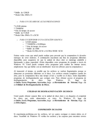 * Buffer de 128KB
* Modo Ultra DMA-33
o PARA UN USUARIO DE ALTAS PRESTACIONES
* 6,5GB mínimo
* 7200RPM
* 8ms de tiempo de acceso
* Buffer de 512KB
* Modo Ultra DMA-33 o SCSI
o PARA UN SERVIDOR O UNA ESTACÍON GRAFICA
o 6,5GB mínimo
o * 7200RPM a 10.000rpm
o * 8ms de tiempo de acceso
o * Buffer de 1MB
o * Modo ULTRA-SCSI o ULTRA-WIDE SCSI
Existen varias cosas que usted puede realizar para prevenir que la computadora le devuelve
mensajes de error molestos. A continuación encontrará una lista de programas diferentes
disponibles para asegurarse de que la unidad de disco duro se mantenga saludable y
funcionando a plena capacidad. (Están disponibles estos programas de ejemplo a través de
Windows 95. Usted puede comprar otros programas para realizar las mismas tareas;
simplemente hay que hablar con un distribuidor local de software para la computadora.)
Al transcurrir el tiempo, es posible que los archivos se vuelvan fragmentados porque se
almacenan en posiciones diferentes en el disco. Los archivos estarán completos cuando los
abra, pero la computadora lleva más tiempo al leer y escribir en el disco. Están disponibles
programas de desfragmentación que corrigen esto. Para obtener acceso al programa de
desfragmentación de disco bajo Windows 95, haga clic
en Inicio. Ilumine Programas, Accesorios, luego en Herramientas de Sistema. Haga clic
en Utilidad de Desfragmentación de Disco.
UTILIDAD DE DESFRAGMENTACIÓN DE DISCO
Usted puede obtener espacio libre en la unidad de disco duro o en disquetes al comprimir
los datos que están almacenados en éstos. En Windows 95, haga clic
en Inicio. Ilumine Programas, Accesorios, luego en Herramientas de Sistema. Haga clic
en DriveSpace.
COMPRESIÓN DE DATOS
Si experimenta problemas con los archivos, tal vez quiera averiguar si existen daños en el
disco. ScanDisk de Windows 95 verifica los archivos y las carpetas para encontrar errores
 