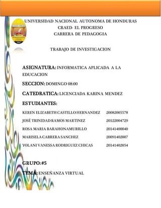 UNIVERSIDAD NACIONAL AUTONOMA DE HONDURAS
CRAED- EL PROGRESO
CARRERA DE PEDAGOGIA
TRABAJO DE INVESTIGACION
ASIGNATURA: INFORMATICA APLICADA A LA
EDUCACION
SECCION: DOMINGO 08:00
CATEDRATICA: LICENCIADA KARINA MENDEZ
ESTUDIANTES:
KEREN ELIZABETH CASTILLOHERNANDEZ 20082005578
JOSÉ TRINIDAD RAMOS MARTINEZ 20122004729
ROSA MARIA BARAHONAMURILLO 20141400040
MARISELA CABRERA SANCHEZ 20091402007
YOLANI VANESSA RODRIGUEZ CHICAS 20141402054
GRUPO:#5
TEMA: ENSEÑANZA VIRTUAL
 