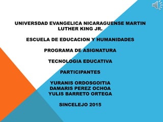 UNIVERSDAD EVANGELICA NICARAGUENSE MARTIN
LUTHER KING JR.
ESCUELA DE EDUCACION Y HUMANIDADES
PROGRAMA DE ASIGNATURA
TECNOLOGIA EDUCATIVA
PARTICIPANTES
YURANIS ORDOSGOITIA
DAMARIS PEREZ OCHOA
YULIS BARRETO ORTEGA
SINCELEJO 2015
 