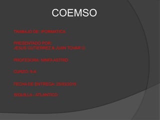 COEMSO
TRABAJO DE: IFORMATICA
PRESENTADO POR:
JESUS GUTIERREZ & JUAN TOVAR 
PROFESORA: NINFA ASTRID
CURZO: 9-A
FECHA DE ENTREGA: 25/03/2015
B/QUILLA - ATLANTICO
 