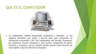 QUE ES EL COMPUTADOR
 La computadora, también denominada computador u ordenador es una
máquina electrónica que recibe y procesa datos para convertirlos en
información conveniente y útil. Una computadora está formada, físicamente,
por numerosos circuitos integrados y otros muchos componentes de apoyo,
extensión y accesorios, que en conjunto pueden ejecutar tareas diversas con
suma rapidez y bajo el control de un programa.
 