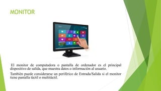 MONITOR
El monitor de computadora o pantalla de ordenador es el principal
dispositivo de salida, que muestra datos o información al usuario.
También puede considerarse un periférico de Entrada/Salida si el monitor
tiene pantalla táctil o multitáctil.
 