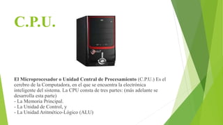 C.P.U.
El Microprocesador o Unidad Central de Procesamiento (C.P.U.) Es el
cerebro de la Computadora, en el que se encuentra la electrónica
inteligente del sistema. La CPU consta de tres partes: (más adelante se
desarrolla esta parte)
- La Memoria Principal.
- La Unidad de Control, y
- La Unidad Aritmético-Lógico (ALU)
 