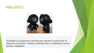 PARLANTES
El parlante es un dispositivo utilizado para reproducir sonido desde un
dispositivo electrónico. También es llamado altavoz, altoparlante, bocina,
speaker, loudspeaker.
 