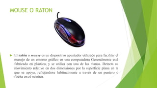 MOUSE O RATON
 El ratón o mouse es un dispositivo apuntador utilizado para facilitar el
manejo de un entorno gráfico en una computadora Generalmente está
fabricado en plástico, y se utiliza con una de las manos. Detecta su
movimiento relativo en dos dimensiones por la superficie plana en la
que se apoya, reflejándose habitualmente a través de un puntero o
flecha en el monitor.
 