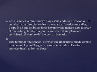  Los visitantes verán el nuevo blog escribiendo su dirección o URL
en la barra de direcciones de su navegador. Pasados unos días,
después de que los buscadores hayan tenido tiempo para rastrear
el nuevo blog, también se podrá acceder a él simplemente
escribiendo el nombre del blog en un buscador.

Para terminar esta sección, diremos que un usuario puede crearse
más de un blog en Blogger, y cuando se acceda al Escritorio,
aparecerán allí todos los blogs.
 