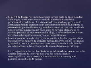  El perfil de Blogger es importante para formar parte de la comunidad
de Blogger, que es muy extensa en todo el mundo. Estos datos
personales los podrán ver los visitantes de nuestro blog, pero también
aparecerán cuando escribamos un comentario en otro blog. Siempre es
conveniente que escribamos algunos datos nuestros para que los demás
nos conozcan, aunque sea un poco, pues no hay que olvidar que el
carácter personal es importante en los blogs, y nuestros lectores tienen
derecho a saber quiénes somos y a qué nos dedicamos.
 Junto al nombre de cada blog hay información sobre las páginas vistas
(pageviews) y el número de entradas publicadas. Pero son los tres iconos
grandes los que nos permiten crear una nueva entrada, ir a la lista de
entradas, acceder a las secciones de la administración o ver el blog.
En en la parte inferior del Escritorio se ve la Lista de lectura, es decir, las
últimas entradas de los blogs a los que nos hemos suscrito
como seguidores, que aparecen automáticamente cada vez que se
publican en sus blogs de origen.
 