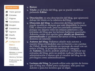 Básico:
 Título: es el título del blog, que se puede modificar
pulsando Editar.
 Descripción: es una descripción del blog, que aparecerá
debajo del título en la cabecera del blog.
 Dirección del blog: La dirección del blog también se
puede modificar siempre que esté disponible la nueva
URL o dirección web, pero no conviene cambiarla
porque eso dejaría rotos los enlaces anteriores a las
entradas del blog que los lectores hubieran guardado.
Además, existe una opción para añadir un dominio
personalizado si queremos llevarnos el blog a nuestro
dominio de internet.
 Autores del blog: Podemos añadir más autores a
nuestro blog enviándoles una invitación a sus cuentas
de GMail, donde recibirán un mensaje de email con un
enlace al blog. Al principio tendrán la categoría
de Autores, es decir, podrán publicar y modificar sus
entradas del blog, pero no podrán realizar labores de
administración a menos que el creador del blog les dé
privilegios como administradores.
 Lectores del blog: Se puede editar esta opción de forma
que el blog sea visible para cualquiera, sólo para sus
autores o para los lectores que se elijan.
 