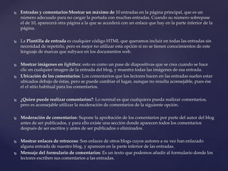  Entradas y comentarios:Mostrar un máximo de 10 entradas en la página principal, que es un
número adecuado para no cargar la portada con muchas entradas. Cuando su número sobrepase
el de 10, aparecerá otra página a la que se accederá con un enlace que hay en la parte inferior de la
página.
 La Plantilla de entrada es cualquier código HTML que queramos incluir en todas las entradas sin
necesidad de repetirlo, pero es mejor no utilizar esta opción si no se tienen conocimientos de este
lenguaje de marcas que subyace en los documentos web.
 Mostrar imágenes en lightbox: esto es como un pase de diapositivas que se crea cuando se hace
clic en cualquier imagen de la entrada del blog, y muestra todas las imágenes de esa entrada.
 Ubicación de los comentarios: Los comentarios que los lectores hacen en las entradas suelen estar
ubicados debajo de éstas, pero se puede cambiar el lugar, aunque no resulta aconsejable, pues ése
el el sitio habitual para los comentarios.
 ¿Quien puede realizar comentarios?: Lo normal es que cualquiera pueda realizar comentarios,
pero es aconsejable utilizar la moderación de comentarios de la siguiente opción.
 Moderación de comentarios: Supone la aprobación de los comentarios por parte del autor del blog
antes de ser publicados, y para ello existe una sección donde aparecen todos los comentarios
después de ser escritos y antes de ser publicados o eliminados.
 Mostrar enlaces de retroceso: Son enlaces de otros blogs cuyos autores a su vez han enlazado
alguna entrada de nuestro blog, y aparecen en la parte inferior de las entradas.
 Mensaje del formulario de comentarios: Es un texto que podemos añadir al formulario donde los
lectores escriben sus comentarios a las entradas.
 