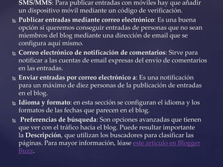 SMS/MMS: Para publicar entradas con móviles hay que añadir
un dispositivo móvil mediante un código de verificación.
 Publicar entradas mediante correo electrónico: Es una buena
opción si queremos conseguir entradas de personas que no sean
miembros del blog mediante una dirección de email que se
configura aquí mismo.
 Correo electrónico de notificación de comentarios: Sirve para
notificar a las cuentas de email expresas del envío de comentarios
en las entradas.
 Enviar entradas por correo electrónico a: Es una notificación
para un máximo de diez personas de la publicación de entradas
en el blog.
 Idioma y formato: en esta sección se configuran el idioma y los
formatos de las fechas que parecen en el blog.
 Preferencias de búsqueda: Son opciones avanzadas que tienen
que ver con el tráfico hacia el blog. Puede resultar importante
la Descripción, que utilizan los buscadores para clasificar las
páginas. Para mayor información, léase este artículo en Blogger
Buzz.
 