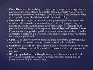  Otros:Herramientas de blog: con estas opciones podemos exportar las
entradas y los comentarios de nuestro blog en formato XML, y luego
importarlas a otro blog de Blogger. Con el archivo XML podemos tener
una copia de seguridad del contenido de nuestro blog.
 Feed del sitio: Un feed es un anglicismo que se refiere a una forma de
distribuir el contenido de nuestro blog en otros blogs que recogen
nuestro enlace de feed por medio de la tecnología RSS, situado en la
parte inferior del blog con la expresión Suscribirse a: (Entradas Atom).
Con ese enlace, se pueden publicar automáticamente nuestras entradas
completas o cortas en un lector de feeds como Google Reader conforme
las vayamos publicando.
 OpenID: Es un servicio web donde se puede crear una contraseña que
nos servirá para su uso en muchos servicios donde la admiten.
 Contenido para adultos: Sirve apara avisar a los lectores del blog de que
entran a un blog para adultos, es decir, con contenidos principalmente
eróticos.
 ID de propiedad web de Google Analytics: Si estamos suscritos al
servicio de estadísticas Google Analytics, podemos añadir aquí la
identificación (ID) de nuestro blog.
 
