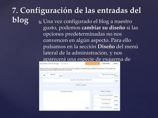  Una vez configurado el blog a nuestro
gusto, podemos cambiar su diseño si las
opciones predeterminadas no nos
convencen en algún aspecto. Para ello
pulsamos en la sección Diseño del menú
lateral de la administración, y nos
aparecerá una especie de esquema de
nuestro blog:
7. Configuración de las entradas del
blog
 