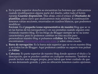  En la parte superior derecha se encuentran los botones que utilizaremos
cuando modifiquemos alguna parte del diseño, sobre todo el botón
naranja Guardar disposición. Más abajo, está el enlace al Diseñador de
plantillas, pieza clave que analizaremos más adelante. A continuación
tenemos varias secciones, encerradas en cuadros blancos, que podremos
modificar:
Favicon: Es el pequeño icono representativo de nuestro blog que se ve
en las barras de los navegadores y en sus pestañas cuando alguien está
visitando nuestro blog. En los blogs de Blogger siempre se ve su icono
característico, pero lo podemos cambiar en esta sección para
personalizar nuestro blog si pulsamos enEditar. En Wikipedia
encontramos información sobre este icono y sobre cómo crearlo.
 Barra de navegación: Es la barra más superior que se ve en nuestro blog
y en todos los de Blogger. Aquí podemos cambiar su aspecto tras pulsar
en Editar.
 Cabecera: Es parte superior de nuestro blog donde aparece el título y la
descripción, que se pueden cambiar en cualquier momento. También se
puede incluir una imagen propia, pero habrá que tener cuidado de que
no sea demasiado grande, y para su ubicación tenemos cuatro opciones.
 