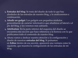  Entradas del blog: Se trata del diseño de todo lo que hay
alrededor de las entradas de nuestro blog, y lo analizaremos a
continuación.
 Añadir un gadget: Los gadgets son pequeños módulos
generalmente de carácter informativo que añadimos al lateral o al
pie del blog, y los veremos más adelante.
 Attribution: En la parte inferior del esquema del diseño se
encuentra esta sección que hace referencia a la licencia con la que
publicamos todo el contenido de nuestro blog.
 Ahora vamos a dedicar nuestra atención a la configuración y
diseño de nuestras entradas del blog. Si pulsamos
en Editar dentro de esa sección, aparecerá una ventana como la
siguiente, que muestra la configuración de las entradas de mi
blog:
 