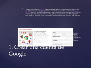 
Cuando entramos en Blogger (http://blogger.com), nos invitan a crearnos un blog
con el lema: "Crea un blog. Es gratuito", pero antes convendría realizar una visita
rápida, como nos indican con un enlace, para conocer de qué va esto. Para empezar,
tenemos que crearnos unacuenta de Google haciendo clic en el botón rojo de la
parte superior derecha. Entonces aparece un formulario que tenemos que rellenar:
 Puede resultar extraño que pidan Tu dirección de correo electrónico actual, pero
se trata de cualquier dirección email que tengamos, por ejemplo la de nuestra
cuenta institucional como docentes. Además, también nos piden Demuéstranos
que no eres un robot, lo cual no es una broma, sino que se trata de una verificación
que consiste en escribir las letras que aparecen en una pequeña imagen, y así se
pretende evitar que se creen cuentas automáticamente. También piden nuestro
número de teléfono móvil, pero no es necesario darlo.
1. Crear una cuenta de
Google
 