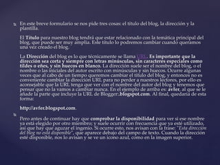  En este breve formulario se nos pide tres cosas: el título del blog, la dirección y la
plantilla.
El Título para nuestro blog tendrá que estar relacionado con la temática principal del
blog, que puede ser muy amplia. Este título lo podremos cambiar cuando queramos
una vez creado el blog.
La Dirección del blog es lo que técnicamente se llama URL. Es importante que la
dirección sea corta y siempre con letras minúsculas, sin caracteres especiales como
tildes o eñes, y sin huecos en blanco. La dirección suele ser el nombre del blog, o el
nombre o las iniciales del autor escrito con minúsculas y sin huecos. Ocurre algunas
veces que al cabo de un tiempo queremos cambiar el título del blog, y entonces no es
conveniente cambiar la dirección URL para no perder a nuestros lectores, por ello es
aconsejable que la URL tenga que ver con el nombre del autor del blog y tenemos que
pensar que no la vamos a cambiar nunca. En el ejemplo de arriba es: avfer, al que se le
añade la parte que incluye la URL de Blogger:.blogspot.com. Al final, quedaría de esta
forma:
http://avfer.blogspot.com.

Pero antes de continuar hay que comprobar la disponibilidad para ver si ese nombre
ya está elegido por otro miembro; y suele ocurrir con frecuencia que ya esté utilizado,
así que hay que aguzar el ingenio. Si ocurre esto, nos avisan con la frase: "Esta dirección
del blog no está disponible", que aparece debajo del campo de texto. Cuando la dirección
esté disponible, nos lo avisan y se ve un icono azul, como en la imagen superior.
 