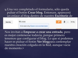  Una vez completado el formulario, sólo queda
pulsar el botón Crear blog. Entonces, aparecerá
un enlace al blog dentro de nuestro Escritorio de
Blogger:
Nos invitan a Empezar a crear una entrada, pero
es mejor contenerse todavía, porque primero
tenemos que configurar el blog. Lo que sí podemos
hacer es pulsar el botón Ver blogpara contemplar
nuestra creación colgada en la Red, aunque vacía
de momento.>
 