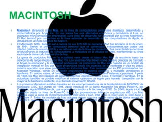 MACINTOSH
 Macintosh abreviado como Mac, es la línea de computadoras personales diseñada, desarrollada y
comercializada por Apple Inc. En sus inicios fue una alternativa económica y doméstica al Lisa, un
avanzado microcomputador empresarial, cuya línea de desarrollo fue absorbida por la línea Macintosh.
El Mac terminó por convertirse en la línea estándar de desarrollo de los computadores de Apple, al
desaparecer la línea evolutiva del Apple II.
 El Macintosh 128K, llamado así a cuenta de sus 128 KiB de memoria RAM, fue lanzado el 24 de enero
de 1984. Siendo el primer computador personal que se comercializó exitosamente,que usaba una
interfaz gráfica de usuario (GUI) y un ratón en vez de la línea de comandos. Sus características técnicas
revolucionaron la industria de computadores a mediados de la década de 1980, manteniendo su línea
evolutiva de desarrollo hasta el día de hoy.
 La gama de productos Mac en la actualidad varía desde el básico Mac Mini de escritorio hasta los
servidores de rango medio como Mac Pro. Los sistemas Mac tienen como objetivo principal de mercado
el hogar, la educación y la creatividad profesional. La producción de Mac está basada en un modelo de
integración vertical en los que Apple proporciona todos los aspectos de su hardware y crea su propio
sistema operativo que viene preinstalado en todos los Mac. Esto contrasta con los PC preinstalados con
Microsoft Windows, donde un vendedor proporciona el sistema operativo y múltiples vendedores el
hardware. En ambos casos, el hardware permite el funcionamiento de otros sistemas operativos: A partir
de 1998, los Mac son capaces de soportar sistemas operativos como Linux, FreeBSD y Windows. En la
actualidad también es posible modificar el sistema operativo de Apple para hacerlo compatible con la
mayoría de hardware existente; es el llamado movimiento OSx86.
 Los primeros Macintosh estaban basados en los microprocesadores de la familia Motorola MC68000, de
tecnología CISC. En marzo de 1994, Apple introdujo en la gama Macintosh los chips PowerPC del
Consorcio Apple/IBM/Motorola, que suponían el cambio a la tecnología RISC. En 2006, Apple inició la
transición desde la línea de PowerPC line a los procesadores Intel con arquitectura x86. Los Mac
actuales usan la serie de microprocesadores Intel Core 2 Duo, Intel Core i3, Intel Core i5, Intel Xeon e
Intel Core i7. Todos los modelos de Mac actuales vienen con una versión nativa de la última versión de
Mac OS X, que en octubre de 2014 se actualizó a la versión de OS X "Yosemite". .
 