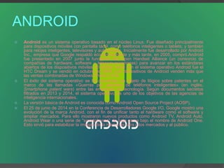 ANDROID
 Android es un sistema operativo basado en el núcleo Linux. Fue diseñado principalmente
para dispositivos móviles con pantalla táctil, como teléfonos inteligentes o tablets; y también
para relojes inteligentes, televisores y automóviles. Inicialmente fue desarrollado por Android
Inc., empresa que Google respaldó económicamente y más tarde, en 2005, compró.Android
fue presentado en 2007 junto la fundación del Open Handset Alliance (un consorcio de
compañías de hardware, software y telecomunicaciones) para avanzar en los estándares
abiertos de los dispositivos móviles. El primer móvil con el sistema operativo Android fue el
HTC Dream y se vendió en octubre de 2008. Los dispositivos de Android venden más que
las ventas combinadas de Windows Phone y IOS.
 El éxito del sistema operativo se ha convertido en objeto de litigios sobre patentes en el
marco de las llamadas «Guerras por patentes de teléfonos inteligentes» (en inglés,
Smartphone patent wars) entre las empresas de tecnología. Según documentos secretos
filtrados en 2013 y 2014, el sistema operativo es uno de los objetivos de las agencias de
inteligencia internacionales.
 La versión básica de Android es conocida como Android Open Source Project (AOSP).
 El 25 de junio de 2014 en la Conferencia de Desarrolladores Google I/O, Google mostró una
evolución de la marca Android, con el fin de unificar tanto el hardware como el software y
ampliar mercados. Para ello mostraron nuevos productos como Android TV, Android Auto,
Android Wear o una serie de "smartphones" de baja gama bajo el nombre de Android One.
Esto sirvió para estabilizar la imagen de la marca de cara a los mercados y al público.
 