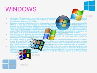 WINDOWS
 Windows o MS Windows), es el nombre de una familia de distribuciones de software para PC, smartphone,
servidores y sistemas empotrados, desarrollados y vendidos por Microsoft, y disponibles para múltiples
arquitecturas, tales como x86 y ARM.
 Desde un punto de vista técnico, no son sistemas operativos sino que contienen uno (tradicionalmente MS-
DOS, o el más actual cuyo núcleo es Windows NT) junto con una amplia variedad de software; no
obstante, es usual (aunque no necesariamente correcto) denominar al conjunto como sistema operativo en
lugar de distribución. Microsoft introdujo un entorno operativo denominado Windows el 20 de noviembre de
1985 como un complemento para MS-DOS en respuesta al creciente interés en las interfaces gráficas de
usuario (GUI). Microsoft Windows llegó a dominar el mercado mundial de computadoras personales, con
más del 90 % de la cuota de mercado, superando a Mac OS, que había sido introducido en 1984.
 Las versiones más recientes de Windows son Windows 10, Windows 8.1 y Windows 8 para equipos de
escritorio, Windows Server 2012 para servidores y Windows Phone 8 y 8.1 para dispositivos móviles. La
primera versión en español fue Windows 3.0.
 La primera versión se lanzó en 1985 y comenzó a utilizarse de forma generalizada gracias a su interfaz
gráfica de usuario (GUI, Graphical User Interface) basada en ventanas. Hasta ese momento (y hasta
mucho después como corazón de Windows), el sistema operativo más extendido era MS-DOS (Microsoft
Disk Operating System), que por aquel entonces contaba con una interfaz basada en línea de comandos.
 El 30 de septiembre de 2014, Microsoft presentó Windows 10, la nueva versión del sistema operativo que
llegara de forma oficial a finales del 2015, siendo la primera versión que busca la unificación de dispositivos
(escritorio, portátiles, smartphones y tablets) bajo una experiencia común, con lo que se espera eliminar
algunos problemas que se presentaron con Windows 8/ 8.1. Se indicó que durante la conferencia BUILD
2015 se darán a conocer más detalles.
 