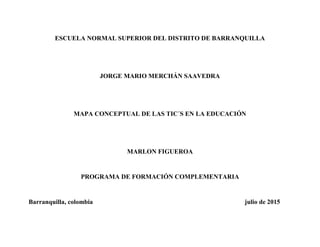 ESCUELA NORMAL SUPERIOR DEL DISTRITO DE BARRANQUILLA
JORGE MARIO MERCHÁN SAAVEDRA
MAPA CONCEPTUAL DE LAS TIC´S EN LA EDUCACIÓN
MARLON FIGUEROA
PROGRAMA DE FORMACIÓN COMPLEMENTARIA
Barranquilla, colombia julio de 2015
 