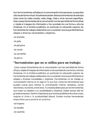 Son lasherramientas utilizadasen la comunicaciónentrepersonas,aunqueésta
sólo seadeforma virtual.Actualmenteexisten diversasherramientasdeestetipo
tales como las redes sociales, wikis, blogs, chats y otros recursos específicos.
Estasnuevasherramientasdela comunicaciónnoshan permitidodeforma eficaz
y rápida el traspaso de información y han acortado de una forma u otra las
distancias. En el ámbito académico, en particular en educación superior, las
herramientasdetrabajocolaborativo sonun potenterecursoquefácilmentese
adapta a diversas necesidades y objetivos.
-el martillo
-la pala
-el palustre
-el cincel
-la carretilla
-la porra
*herramientas que no se utiliza para un trabajo:
Estas nuevas herramientas de la comunicación nos han permitido de forma
eficazy rápida eltraspaso deinformacióny hanacortadodeuna formau otra las
distancias. En el ámbito académico, en particular en educación superior, las
herramientasdetrabajocolaborativo sonun potenterecursoquefácilmentese
adapta a diversas necesidades y objetivos. Herramientas no de trabajo La
comunicación interna no es algo en lo que Son varias las herramientas que
pueden usarse para reforzar la comunicación interna: carteleras, correo
electrónico,reuniones,entreotras. Tu empresadebeoptarporlasherramientas
que mejor se adapten a tus posibilidades y objetivos. Deban pensar sólo las
grandesempresas. Darlela importancia quemereceposibilita entreotrascosas,
mejorar el clima y la productividad laboral. Existen muchas herramientas
disponibles para ponerla en práctica.
-el trapero
-la escoba
-el rastrillo
 