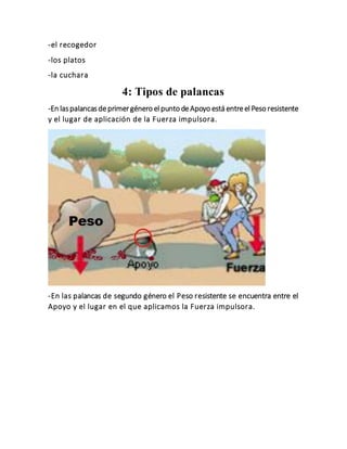 -el recogedor
-los platos
-la cuchara
4: Tipos de palancas
-En laspalancasdeprimergénero elpunto deApoyo está entreelPeso resistente
y el lugar de aplicación de la Fuerza impulsora.
-En las palancas de segundo género el Peso resistente se encuentra entre el
Apoyo y el lugar en el que aplicamos la Fuerza impulsora.
 