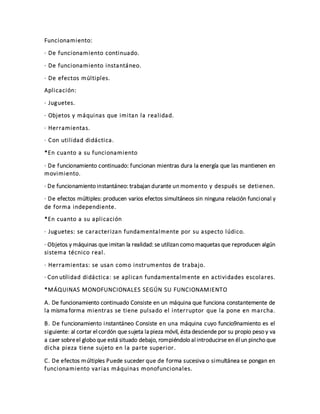 Funcionamiento:
· De funcionamiento continuado.
· De funcionamiento instantáneo.
· De efectos múltiples.
Aplicación:
· Juguetes.
· Objetos y máquinas que imitan la realidad.
· Herramientas.
· Con utilidad didáctica.
*En cuanto a su funcionamiento
· De funcionamiento continuado: funcionan mientras dura la energía que las mantienen en
movimiento.
· De funcionamiento instantáneo: trabajan durante un momento y después se detienen.
· De efectos múltiples: producen varios efectos simultáneos sin ninguna relación funcional y
de forma independiente.
*En cuanto a su aplicación
· Juguetes: se caracterizan fundamentalmente por su aspecto lúdico.
· Objetos y máquinas que imitan la realidad: se utilizan como maquetas que reproducen algún
sistema técnico real.
· Herramientas: se usan como instrumentos de trabajo.
· Con utilidad didáctica: se aplican fundamentalmente en actividades escolares.
*MÁQUINAS MONOFUNCIONALES SEGÚN SU FUNCIONAMIENTO
A. De funcionamiento continuado Consiste en un máquina que funciona constantemente de
la misma forma mientras se tiene pulsado el interruptor que la pone en marcha.
B. De funcionamiento instantáneo Consiste en una máquina cuyo funcio9namiento es el
siguiente: al cortar el cordón que sujeta la pieza móvil, ésta desciende por su propio peso y va
a caer sobreel globo que está situado debajo, rompiéndolo al introducirse en él un pincho que
dicha pieza tiene sujeto en la parte superior.
C. De efectos múltiples Puede suceder que de forma sucesiva o simultánea se pongan en
funcionamiento varias máquinas monofuncionales.
 