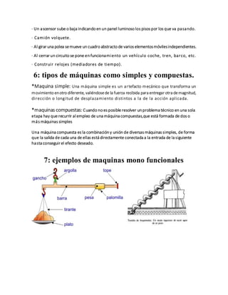 · Un ascensor sube o baja indicando en un panel luminoso los pisos por los que va pasando.
· Camión volquete.
· Al girar una polea semueve un cuadro abstracto de varios elementosmóvilesindependientes.
· Al cerrar un circuito se pone en funcionamiento un vehículo coche, tren, barco, etc.
· Construir relojes (mediadores de tiempo).
6: tipos de máquinas como simples y compuestas.
*Maquina simple: Una máquina simple es un artefacto mecánico que transforma un
movimiento enotro diferente, valiéndosede la fuerza recibida para entregar otra demagnitud,
dirección o longitud de desplazamiento distintos a la de la acción aplicada.
*maquinas compuestas: Cuando no es posible resolver un problema técnico en una sola
etapa hay que recurrir al empleo de una máquina compuestas,que está formada de dos o
más máquinas simples
Una máquina compuesta es la combinación y unión de diversas máquinas simples, de forma
que la salida de cada una de ellas está directamente conectada a la entrada de la siguiente
hasta conseguir el efecto deseado.
7: ejemplos de maquinas mono funcionales
 