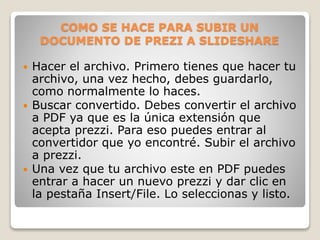COMO SE HACE PARA SUBIR UN
DOCUMENTO DE PREZI A SLIDESHARE
 Hacer el archivo. Primero tienes que hacer tu
archivo, una vez hecho, debes guardarlo,
como normalmente lo haces.
 Buscar convertido. Debes convertir el archivo
a PDF ya que es la única extensión que
acepta prezzi. Para eso puedes entrar al
convertidor que yo encontré. Subir el archivo
a prezzi.
 Una vez que tu archivo este en PDF puedes
entrar a hacer un nuevo prezzi y dar clic en
la pestaña Insert/File. Lo seleccionas y listo.
 