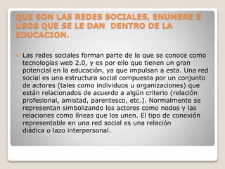 QUE SON LAS REDES SOCIALES, ENUMERE 5
USOS QUE SE LE DAN DENTRO DE LA
EDUCACION.
 Las redes sociales forman parte de lo que se conoce como
tecnologías web 2.0, y es por ello que tienen un gran
potencial en la educación, ya que impulsan a esta. Una red
social es una estructura social compuesta por un conjunto
de actores (tales como individuos u organizaciones) que
están relacionados de acuerdo a algún criterio (relación
profesional, amistad, parentesco, etc.). Normalmente se
representan simbolizando los actores como nodos y las
relaciones como líneas que los unen. El tipo de conexión
representable en una red social es una relación
diádica o lazo interpersonal.
 