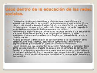 Usos dentro de la educación de las redes
sociales.
1. Ofrecen herramientas interactivas y eficaces para la enseñanza y el
aprendizaje. Además, la integración de herramientas y aplicaciones (foros,
blogs, chat, email, mensajería electrónica), por parte de dichos servicios
proporciona un escenario muy adecuado para la práctica de la mayoría de
las actividades propias del trabajo en entornos online.
2. Permiten que el profesor que utiliza estos recursos enseñe a sus estudiantes
a adquirir capacidades para que se valgan por sí mismos, y sigan
aprendiendo en un mundo sometido a un proceso acelerado de cambio y
transformación.
3. No solo permiten la transmisión de conocimientos y la colaboración entre
personas, sino que, además, desarrollan competencias tecnológicas
imprescindibles para operar en contextos diversos y complejos.
4. Hacen posible que los estudiantes desarrollen habilidades y aptitudes tales
como la socialización, el trabajo en equipo o la importancia de compartir.
5. Ayudan a profesores y estudiantes a tomar conciencia sobre la importancia
de la identidad digital y los procesos sociales de participación, formación de
la opinión y toma de decisiones que caracterizan a una sociedad avanzada y
democrática.
 